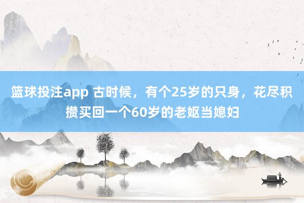 篮球投注app 古时候，有个25岁的只身，花尽积攒买回一个60岁的老妪当媳妇