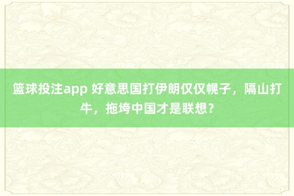 篮球投注app 好意思国打伊朗仅仅幌子，隔山打牛，拖垮中国才是联想？
