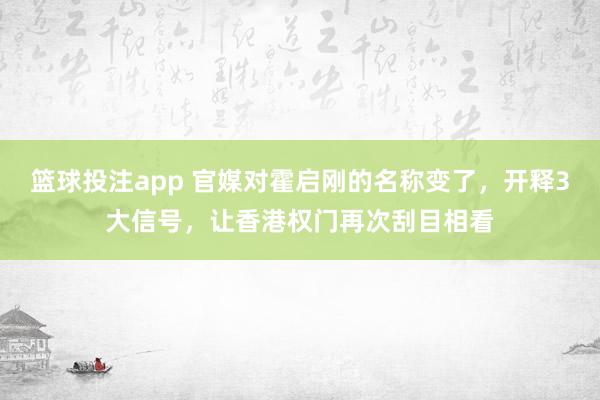 篮球投注app 官媒对霍启刚的名称变了，开释3大信号，让香港权门再次刮目相看