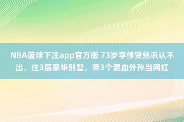 NBA篮球下注app官方版 73岁李修贤熟识认不出，住3层豪华别墅，带3个混血外孙当网红