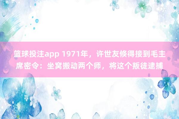 篮球投注app 1971年，许世友倏得接到毛主席密令：坐窝搬动两个师，将这个叛徒逮捕