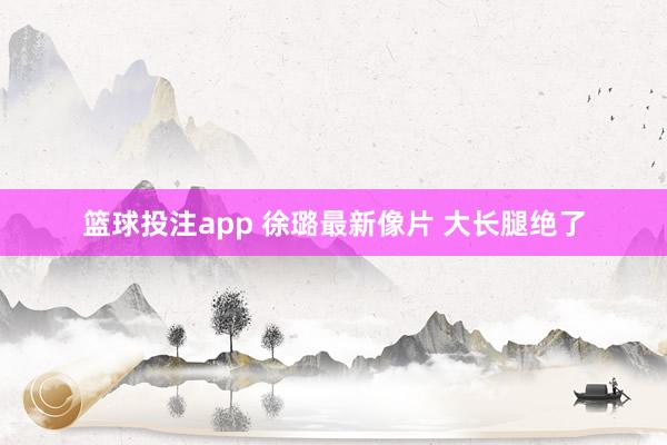 篮球投注app 徐璐最新像片 大长腿绝了