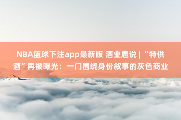 NBA篮球下注app最新版 酒业扈说 | “特供酒”再被曝光：一门围绕身份叙事的灰色商业