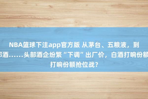 NBA篮球下注app官方版 从茅台、五粮液，到习酒、郎酒……头部酒企纷繁“下调”出厂价，白酒打响份额抢位战？