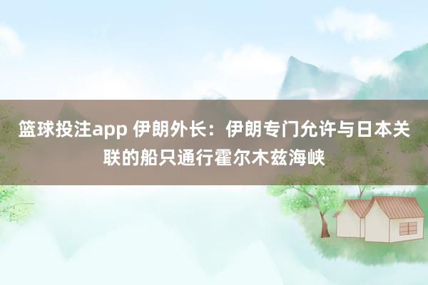 篮球投注app 伊朗外长：伊朗专门允许与日本关联的船只通行霍尔木兹海峡