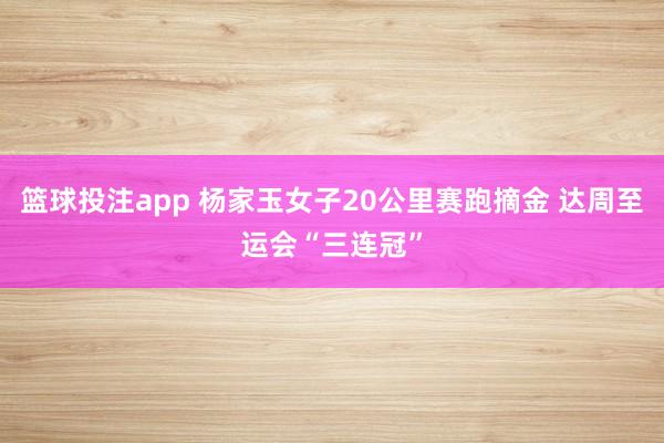 篮球投注app 杨家玉女子20公里赛跑摘金 达周至运会“三连冠”