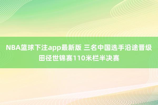 NBA篮球下注app最新版 三名中国选手沿途晋级田径世锦赛110米栏半决赛