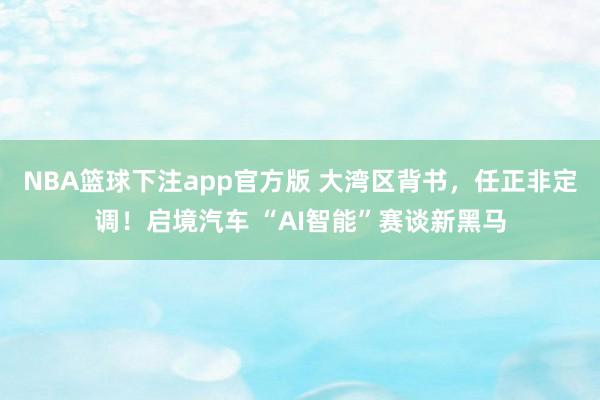 NBA篮球下注app官方版 大湾区背书，任正非定调！启境汽车 “AI智能”赛谈新黑马
