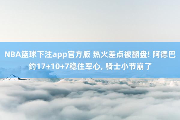 NBA篮球下注app官方版 热火差点被翻盘! 阿德巴约17+10+7稳住军心， 骑士小节崩了