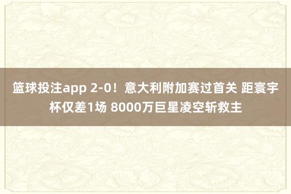 篮球投注app 2-0！意大利附加赛过首关 距寰宇杯仅差1场 8000万巨星凌空斩救主