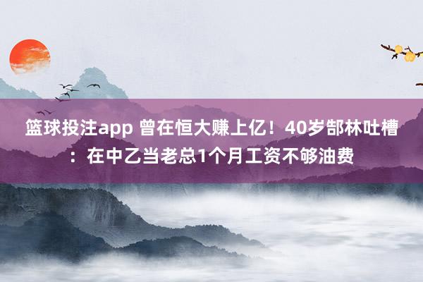 篮球投注app 曾在恒大赚上亿！40岁郜林吐槽：在中乙当老总1个月工资不够油费