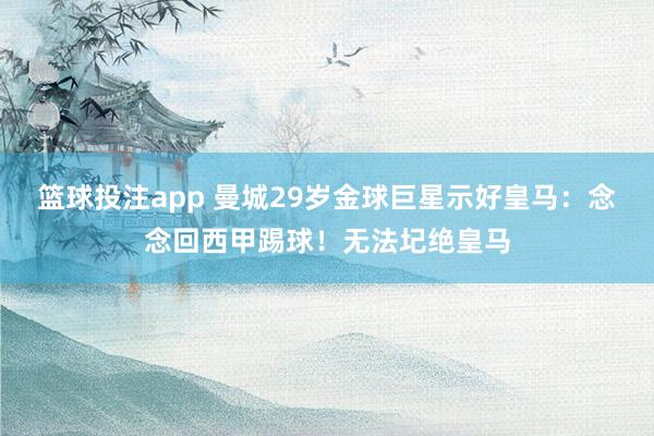 篮球投注app 曼城29岁金球巨星示好皇马：念念回西甲踢球！无法圮绝皇马