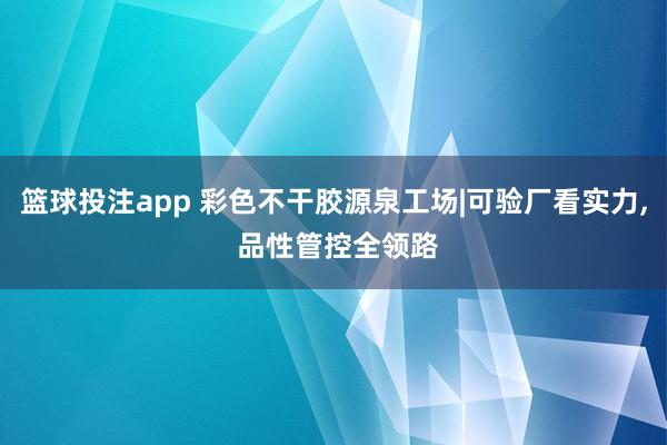 篮球投注app 彩色不干胶源泉工场|可验厂看实力， 品性管控全领路