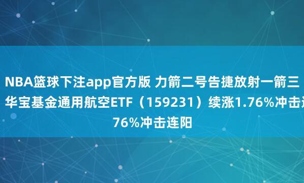 NBA篮球下注app官方版 力箭二号告捷放射一箭三星！华宝基金通用航空ETF（159231）续涨1.76%冲击连阳