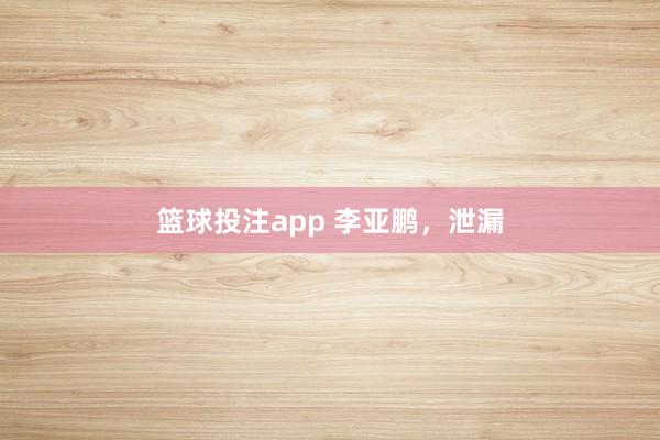 篮球投注app 李亚鹏，泄漏