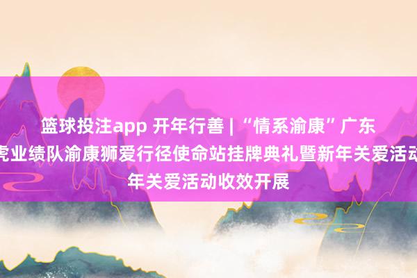 篮球投注app 开年行善 | “情系渝康”广东狮子会长虎业绩队渝康狮爱行径使命站挂牌典礼暨新年关爱活动收效开展