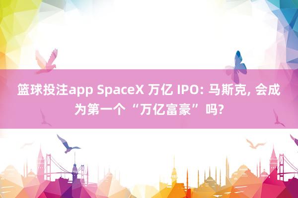 篮球投注app SpaceX 万亿 IPO: 马斯克， 会成为第一个 “万亿富豪” 吗?