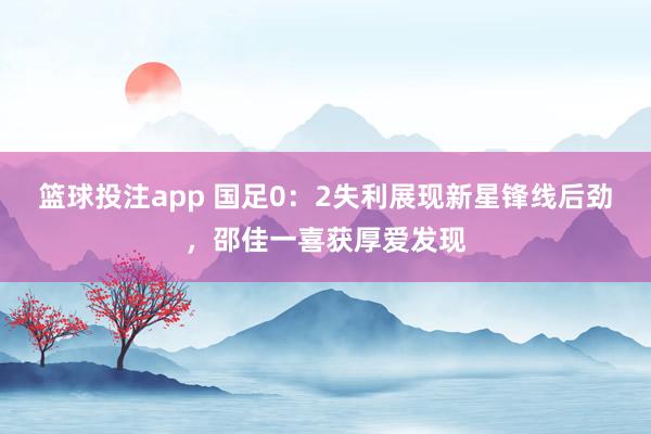 篮球投注app 国足0：2失利展现新星锋线后劲，邵佳一喜获厚爱发现