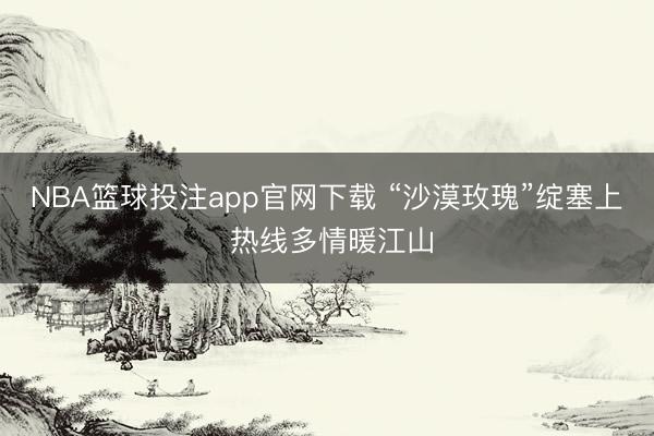 NBA篮球投注app官网下载 “沙漠玫瑰”绽塞上 热线多情暖江山