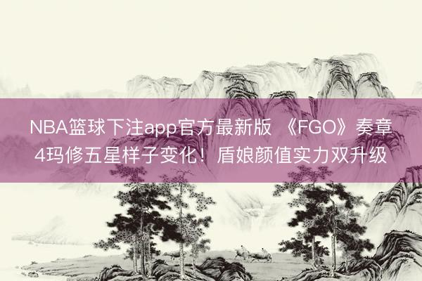 NBA篮球下注app官方最新版 《FGO》奏章4玛修五星样子变化！盾娘颜值实力双升级