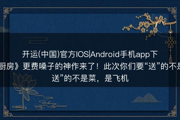 篮球投注app 比《仳离厨房》更费嗓子的神作来了！此次你们要“送”的不是菜，是飞机
