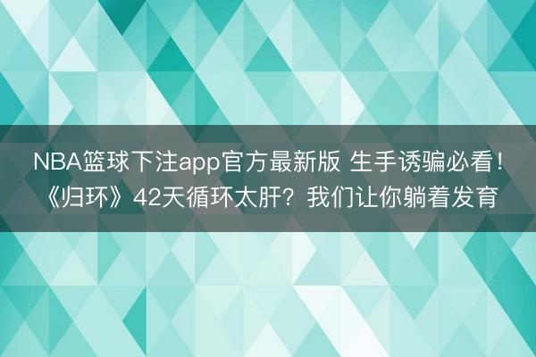 NBA篮球下注app官方最新版 生手诱骗必看！《归环》42天循环太肝？我们让你躺着发育