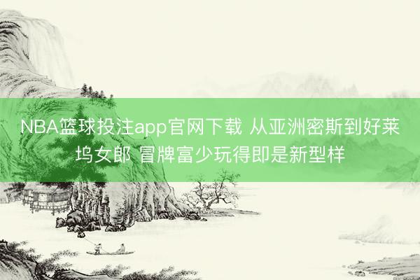 NBA篮球投注app官网下载 从亚洲密斯到好莱坞女郎 冒牌富少玩得即是新型样