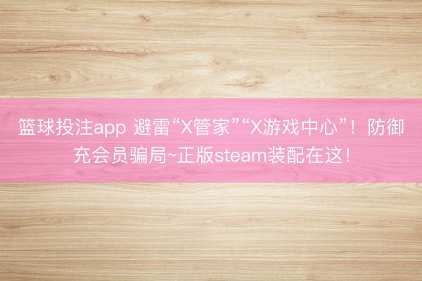 篮球投注app 避雷“X管家”“X游戏中心”！防御充会员骗局~正版steam装配在这！