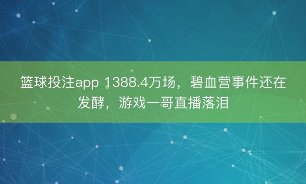 篮球投注app 1388.4万场，碧血营事件还在发酵，游戏一哥直播落泪