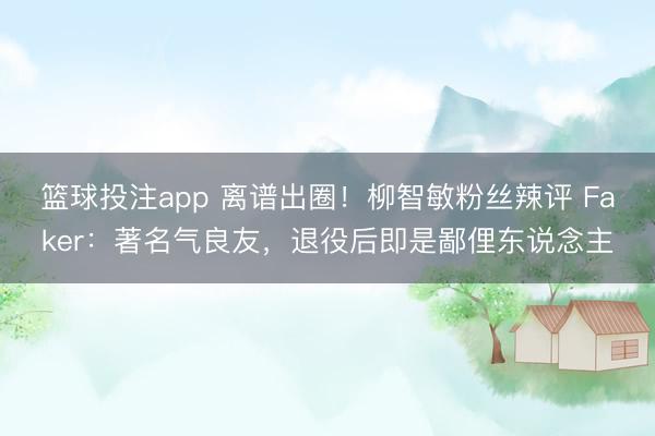 篮球投注app 离谱出圈！柳智敏粉丝辣评 Faker：著名气良友，退役后即是鄙俚东说念主