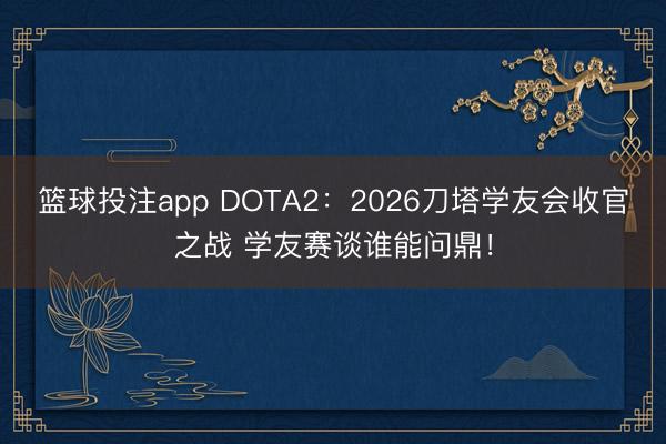 篮球投注app DOTA2：2026刀塔学友会收官之战 学友赛谈谁能问鼎！