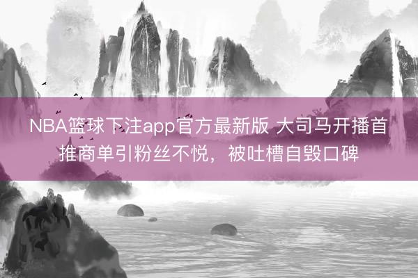 NBA篮球下注app官方最新版 大司马开播首推商单引粉丝不悦，被吐槽自毁口碑