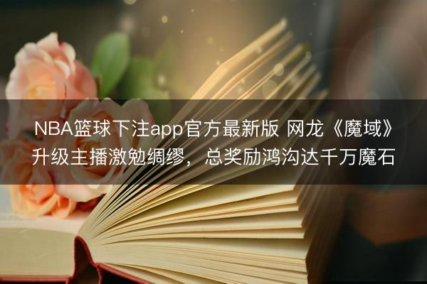 NBA篮球下注app官方最新版 网龙《魔域》升级主播激勉绸缪，总奖励鸿沟达千万魔石