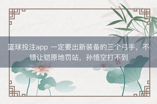 篮球投注app 一定要出新装备的三个弓手，不错让铠原地罚站，孙悟空打不到
