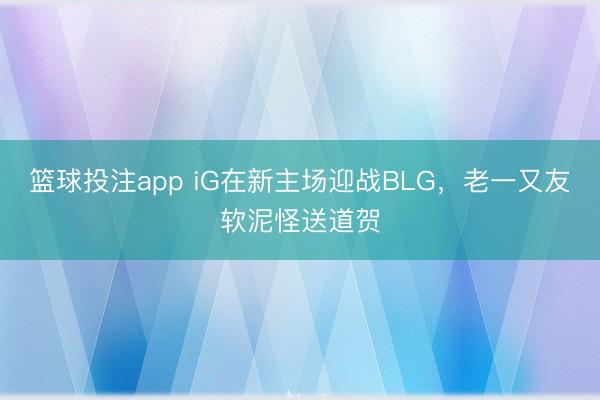 篮球投注app iG在新主场迎战BLG,老一又友软泥怪送道贺