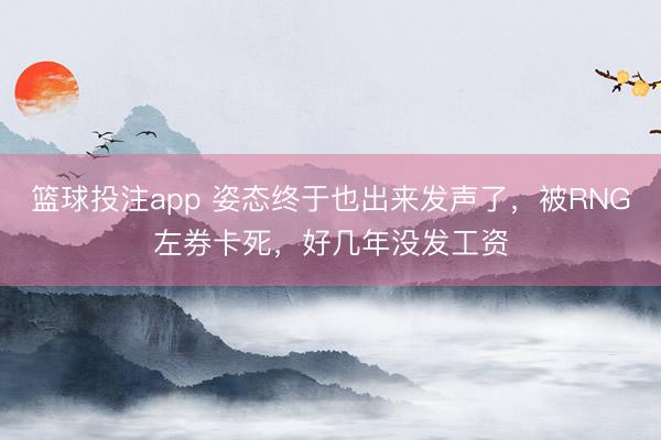 篮球投注app 姿态终于也出来发声了，被RNG左券卡死，好几年没发工资