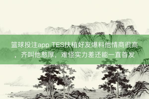 篮球投注app TES扶植好友爆料他情商很高，齐叫他憨厚，难怪实力差还能一直首发