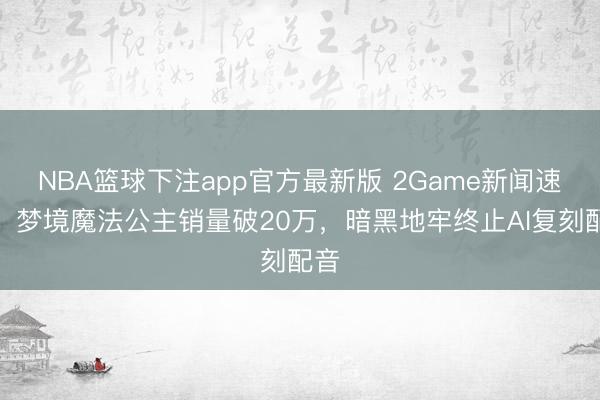 NBA篮球下注app官方最新版 2Game新闻速报：梦境魔法公主销量破20万，暗黑地牢终止AI复刻配音