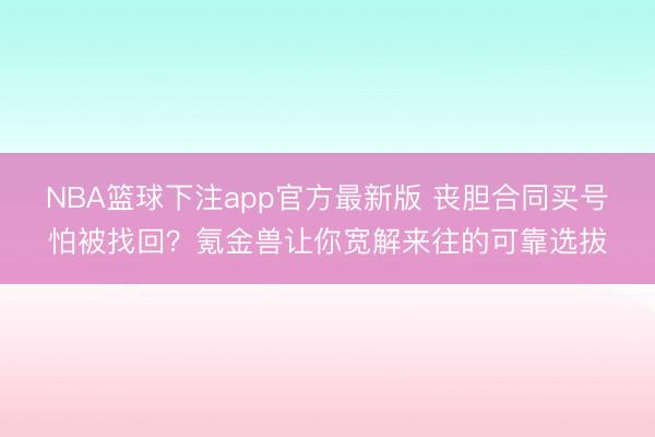 NBA篮球下注app官方最新版 丧胆合同买号怕被找回？氪金兽让你宽解来往的可靠选拔
