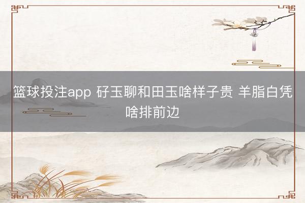 篮球投注app 矷玉聊和田玉啥样子贵 羊脂白凭啥排前边