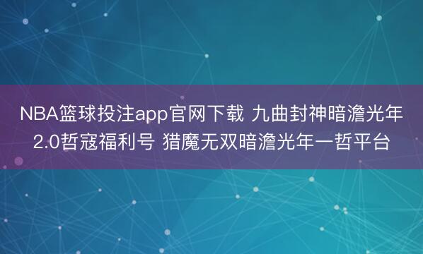 NBA篮球投注app官网下载 九曲封神暗澹光年2.0哲寇福利号 猎魔无双暗澹光年一哲平台