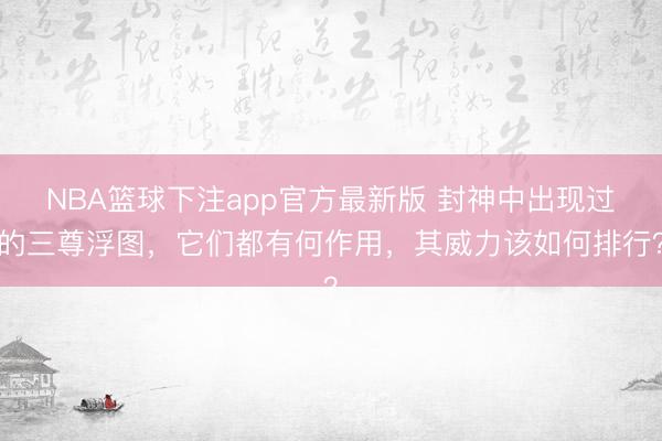 NBA篮球下注app官方最新版 封神中出现过的三尊浮图，它们都有何作用，其威力该如何排行？