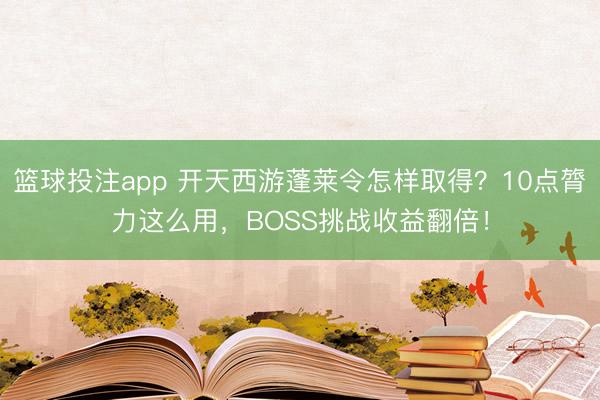 篮球投注app 开天西游蓬莱令怎样取得？10点膂力这么用，BOSS挑战收益翻倍！