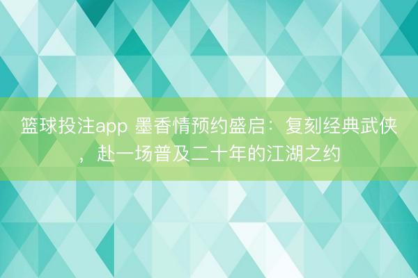 篮球投注app 墨香情预约盛启：复刻经典武侠，赴一场普及二十年的江湖之约