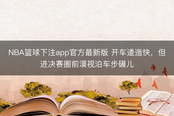 NBA篮球下注app官方最新版 开车逶迤快，但进决赛圈前漠视泊车步碾儿