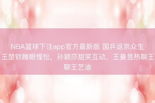 NBA篮球下注app官方最新版 国乒返京众生相：王楚钦睡眼惺忪，孙颖莎甜笑互动，王曼昱热聊王艺迪