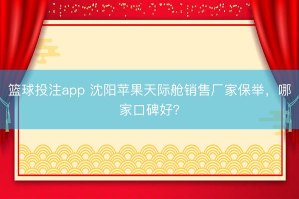 篮球投注app 沈阳苹果天际舱销售厂家保举，哪家口碑好？