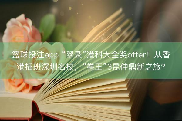 篮球投注app “翠录”港科大全奖offer!从香港插班深圳名校,“卷王”3昆仲鼎新之旅?