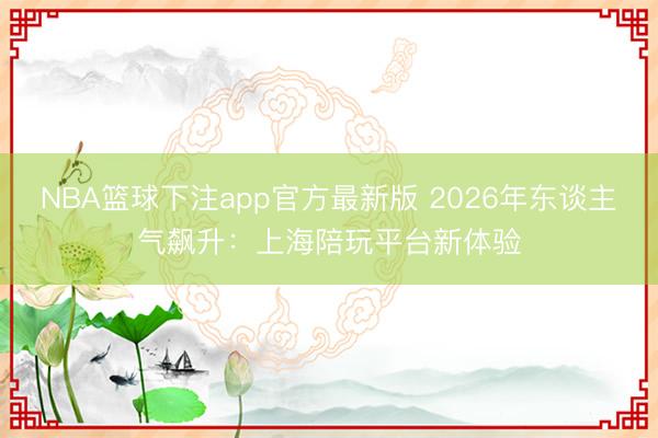 NBA篮球下注app官方最新版 2026年东谈主气飙升：上海陪玩平台新体验