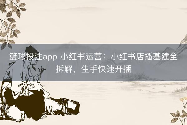 篮球投注app 小红书运营：小红书店播基建全拆解，生手快速开播